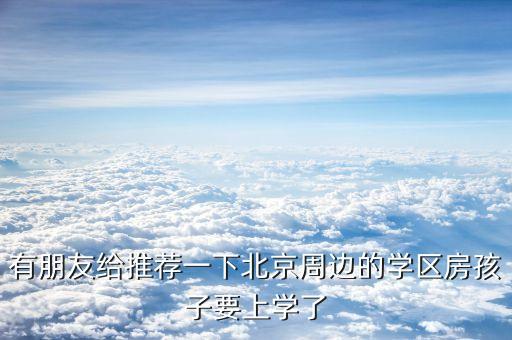 有朋友给推荐一下北京周边的学区房孩子要上学了