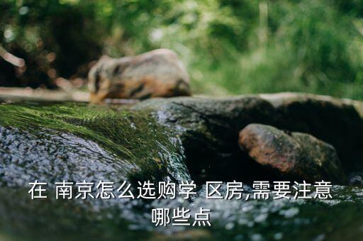 在 南京怎么选购学 区房,需要注意哪些点