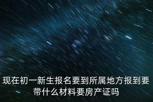 现在初一新生报名要到所属地方报到要带什么材料要房产证吗