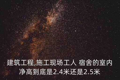 建筑工程,施工现场工人 宿舍的室内净高到底是2.4米还是2.5米