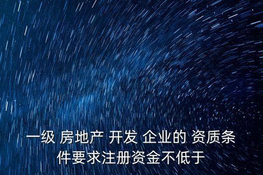 一级 房地产 开发 企业的 资质条件要求注册资金不低于