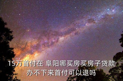 15万首付在 阜阳哪买房买房子贷款办不下来首付可以退吗