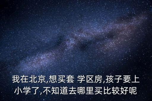 我在北京,想买套 学区房,孩子要上小学了,不知道去哪里买比较好呢