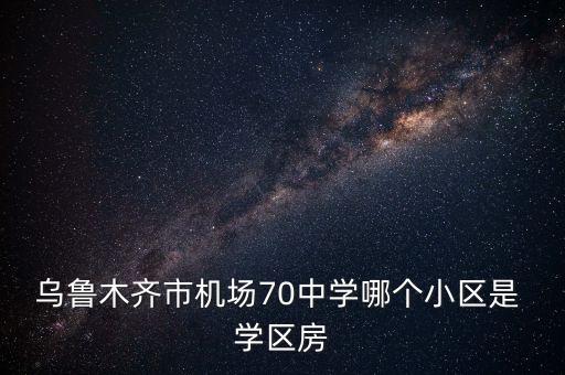 乌鲁木齐市机场70中学哪个小区是 学区房