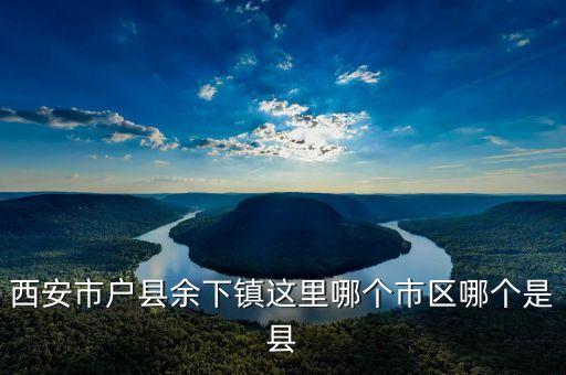 西安市户县余下镇这里哪个市区哪个是县