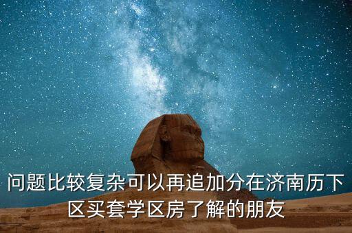 问题比较复杂可以再追加分在济南历下区买套学区房了解的朋友