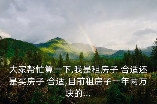 大家帮忙算一下,我是租房子 合适还是买房子 合适,目前租房子一年两万块的...