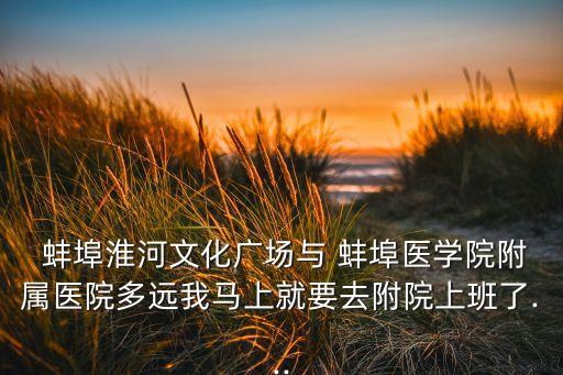  蚌埠淮河文化广场与 蚌埠医学院附属医院多远我马上就要去附院上班了...