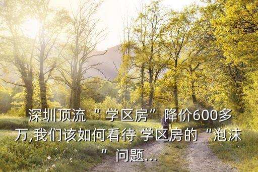  深圳顶流“ 学区房”降价600多万,我们该如何看待 学区房的“泡沫”问题...