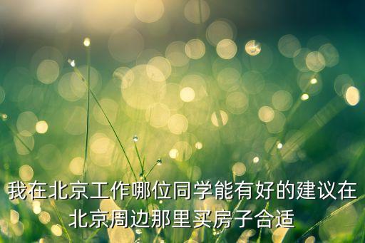 我在北京工作哪位同学能有好的建议在北京周边那里买房子合适