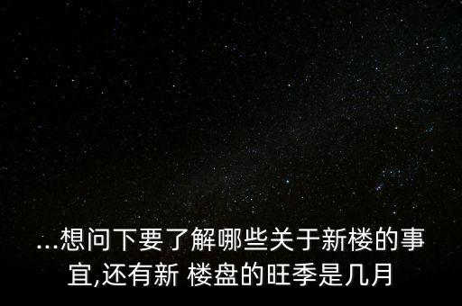 ...想问下要了解哪些关于新楼的事宜,还有新 楼盘的旺季是几月