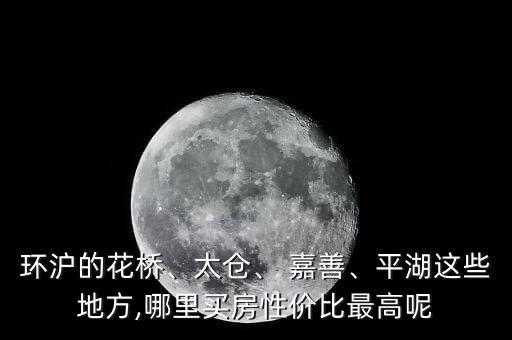 环沪的花桥、太仓、 嘉善、平湖这些地方,哪里买房性价比最高呢