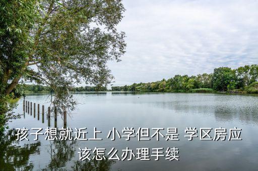 孩子想就近上 小学但不是 学区房应该怎么办理手续