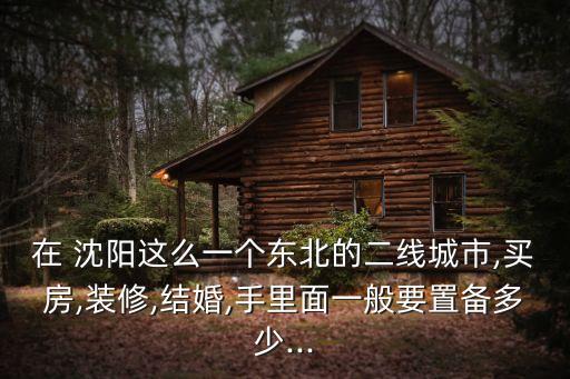 在 沈阳这么一个东北的二线城市,买房,装修,结婚,手里面一般要置备多少...