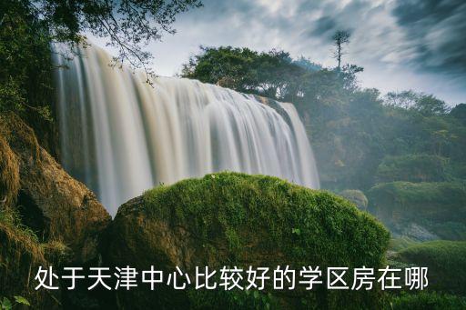 处于天津中心比较好的学区房在哪