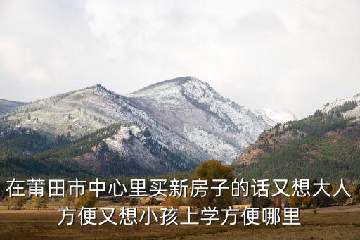 在莆田市中心里买新房子的话又想大人方便又想小孩上学方便哪里