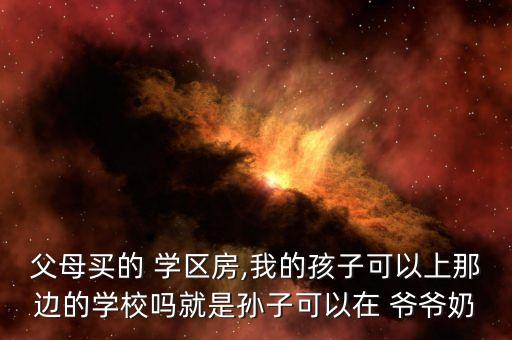 父母买的 学区房,我的孩子可以上那边的学校吗就是孙子可以在 爷爷奶