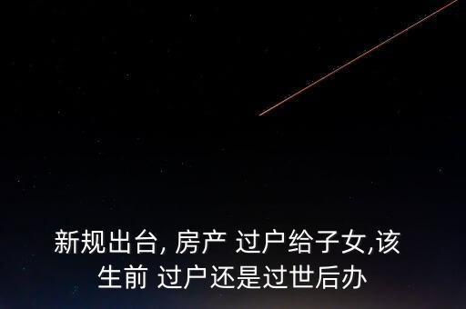 新规出台, 房产 过户给子女,该 生前 过户还是过世后办