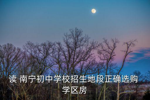 读 南宁初中学校招生地段正确选购 学区房