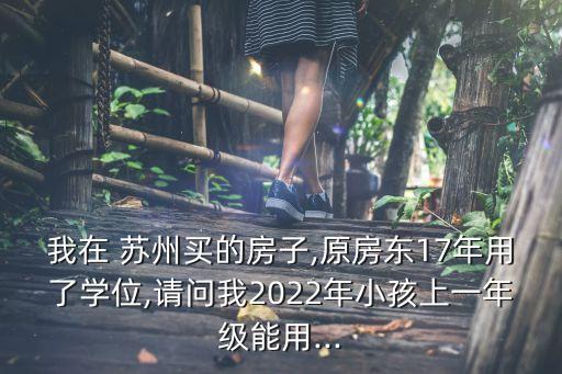 我在 苏州买的房子,原房东17年用了学位,请问我2022年小孩上一年级能用...