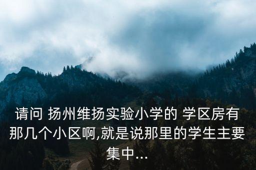 请问 扬州维扬实验小学的 学区房有那几个小区啊,就是说那里的学生主要集中...
