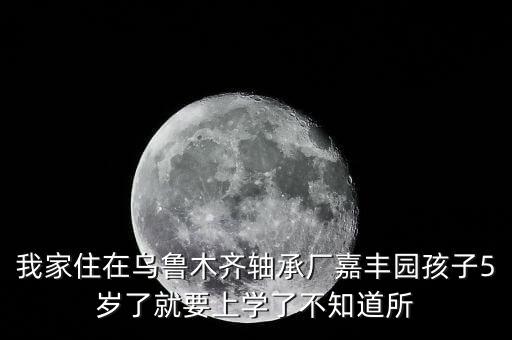 我家住在乌鲁木齐轴承厂嘉丰园孩子5岁了就要上学了不知道所