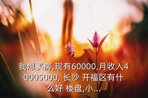 我想买房,现有60000,月收入40005000, 长沙 开福区有什么好 楼盘,小...