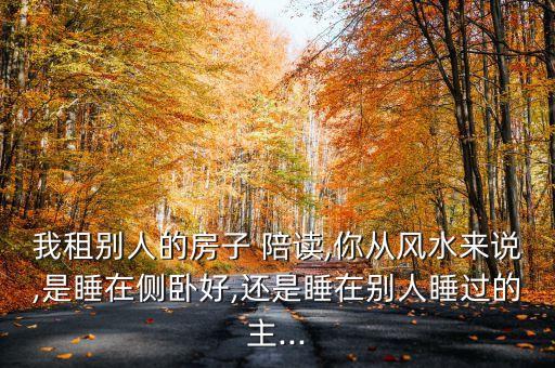 我租别人的房子 陪读,你从风水来说,是睡在侧卧好,还是睡在别人睡过的主...
