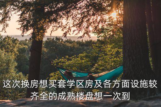 这次换房想买套学区房及各方面设施较齐全的成熟楼盘想一次到