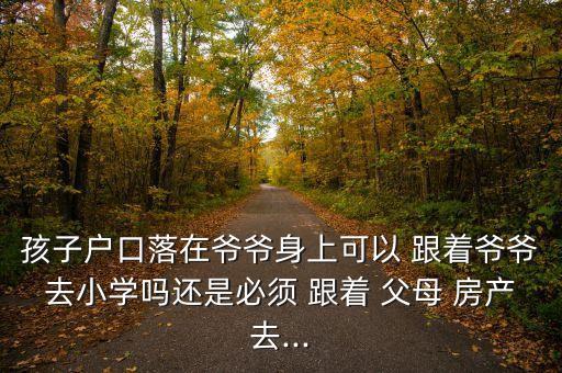 孩子户口落在爷爷身上可以 跟着爷爷去小学吗还是必须 跟着 父母 房产去...
