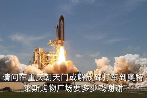 请问在重庆朝天门或解放碑打车到奥特莱斯购物广场要多少钱谢谢