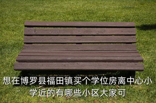 想在博罗县福田镇买个学位房离中心小学近的有哪些小区大家可