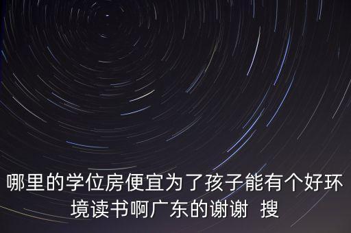 哪里的学位房便宜为了孩子能有个好环境读书啊广东的谢谢  搜