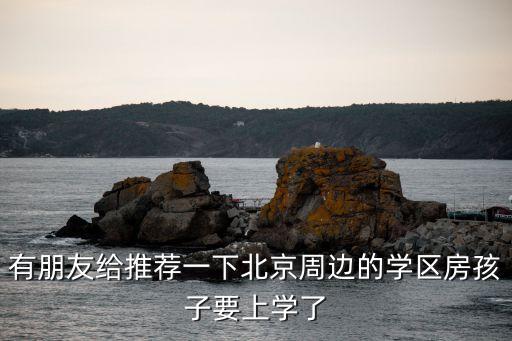 有朋友给推荐一下北京周边的学区房孩子要上学了
