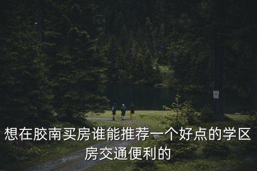 想在胶南买房谁能推荐一个好点的学区房交通便利的