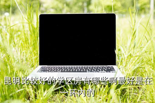 昆明比较好的学区房有哪些啊最好是在一环内的