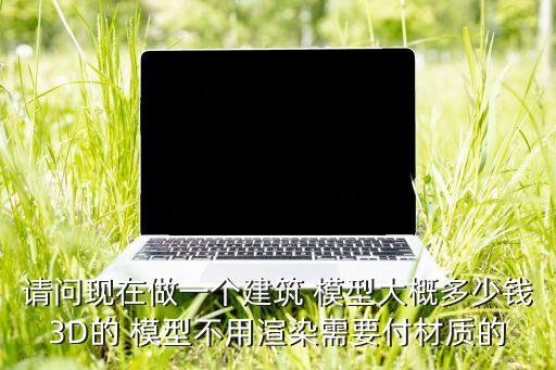 请问现在做一个建筑 模型大概多少钱3D的 模型不用渲染需要付材质的
