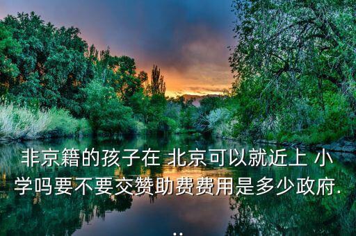 非京籍的孩子在 北京可以就近上 小学吗要不要交赞助费费用是多少政府...