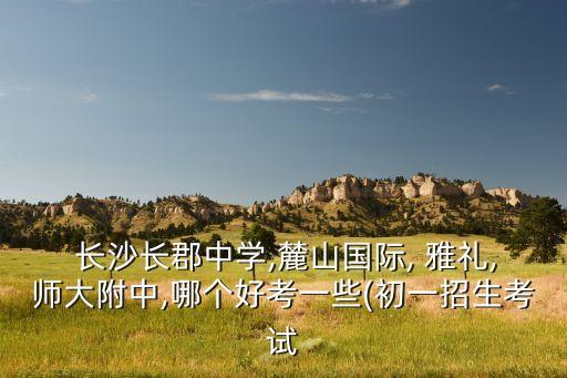  长沙长郡中学,麓山国际, 雅礼,师大附中,哪个好考一些(初一招生考试