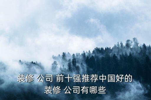  装修 公司 前十强推荐中国好的 装修 公司有哪些