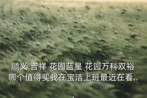 顺义 吉祥 花园蓝星 花园万科双裕哪个值得买我在宝洁上班最近在看...