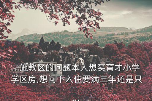 ...施教区的问题本人想买育才小学 学区房,想问下入住要满三年还是只...