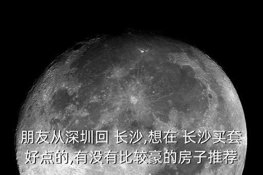 朋友从深圳回 长沙,想在 长沙买套好点的,有没有比较豪的房子推荐