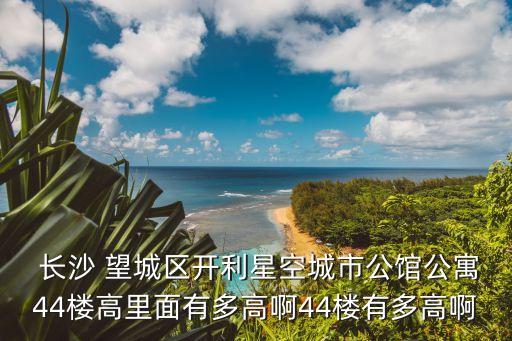  长沙 望城区开利星空城市公馆公寓44楼高里面有多高啊44楼有多高啊