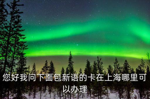 您好我问下面包新语的卡在上海哪里可以办理