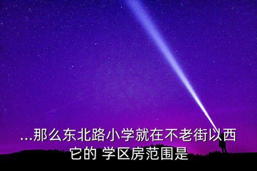 ...那么东北路小学就在不老街以西它的 学区房范围是