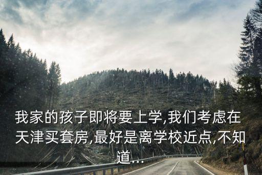 我家的孩子即将要上学,我们考虑在 天津买套房,最好是离学校近点,不知道...
