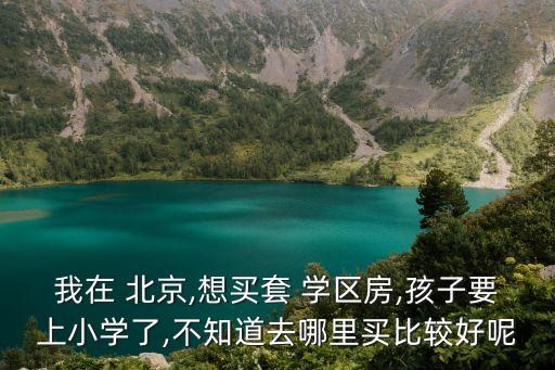 我在 北京,想买套 学区房,孩子要上小学了,不知道去哪里买比较好呢