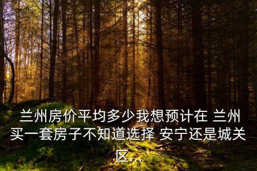  兰州房价平均多少我想预计在 兰州买一套房子不知道选择 安宁还是城关区...