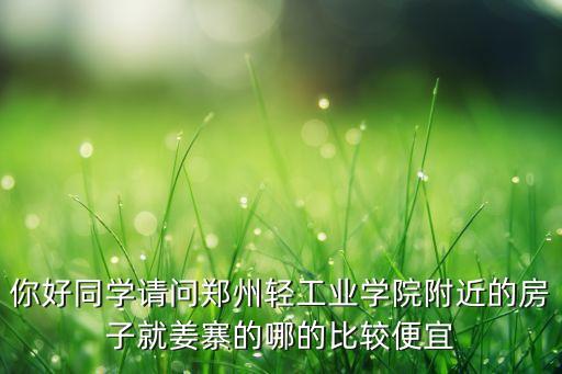 你好同学请问郑州轻工业学院附近的房子就姜寨的哪的比较便宜
